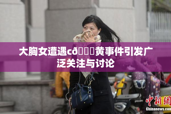 大胸女遭遇c🔞黄事件引发广泛关注与讨论