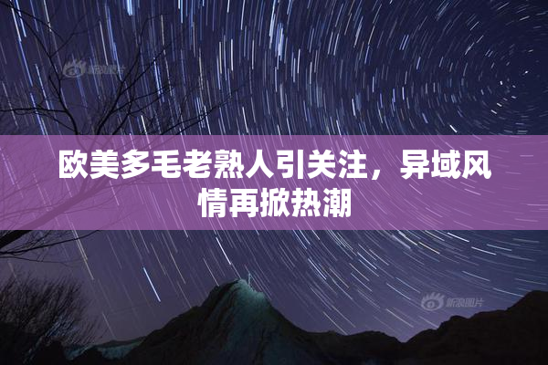 欧美多毛老熟人引关注，异域风情再掀热潮