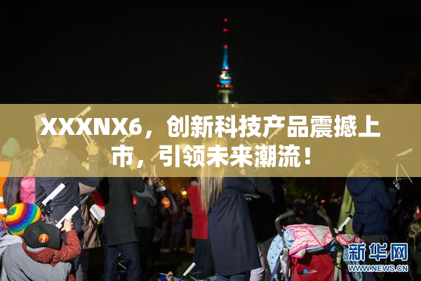 XXXNX6，创新科技产品震撼上市，引领未来潮流！