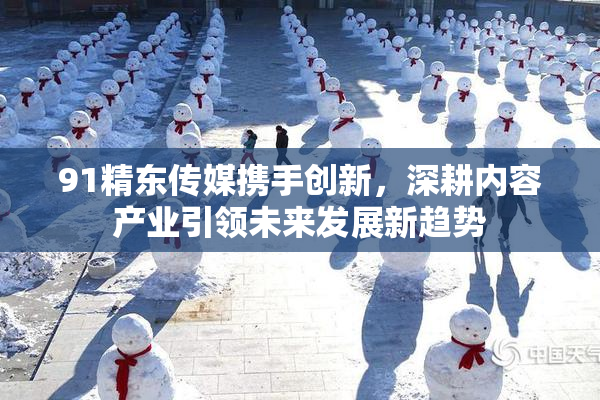91精东传媒携手创新，深耕内容产业引领未来发展新趋势