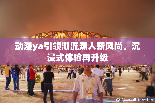 动漫ya引领潮流潮人新风尚，沉浸式体验再升级