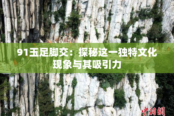 91玉足脚交：探秘这一独特文化现象与其吸引力