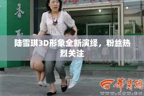 陆雪琪3D形象全新演绎，粉丝热烈关注