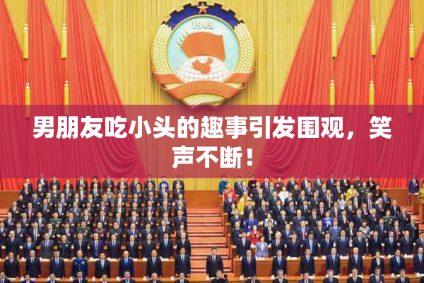 男朋友吃小头的趣事引发围观，笑声不断！