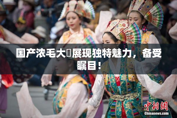 国产浓毛大泬展现独特魅力，备受瞩目！
