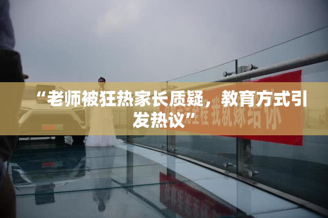 “老师被狂热家长质疑，教育方式引发热议”