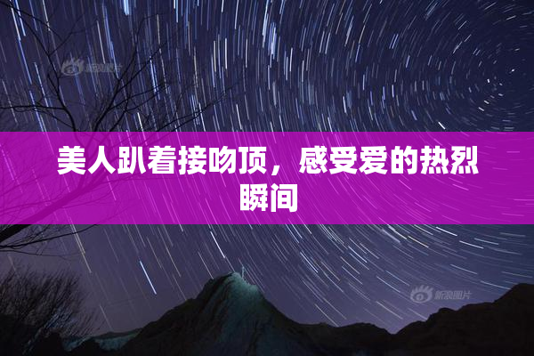 美人趴着接吻顶，感受爱的热烈瞬间