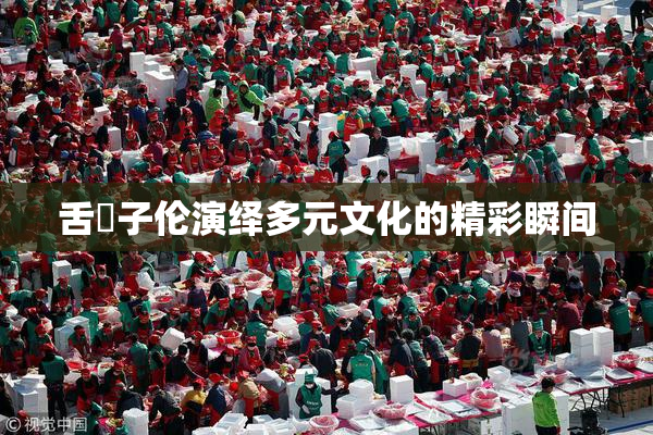 舌乚子伦演绎多元文化的精彩瞬间