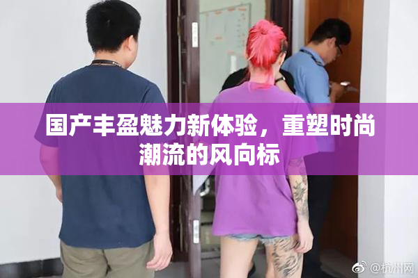 国产丰盈魅力新体验，重塑时尚潮流的风向标