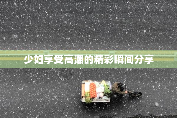 少妇享受高潮的精彩瞬间分享