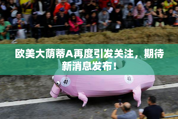 欧美大荫蒂A再度引发关注，期待新消息发布！