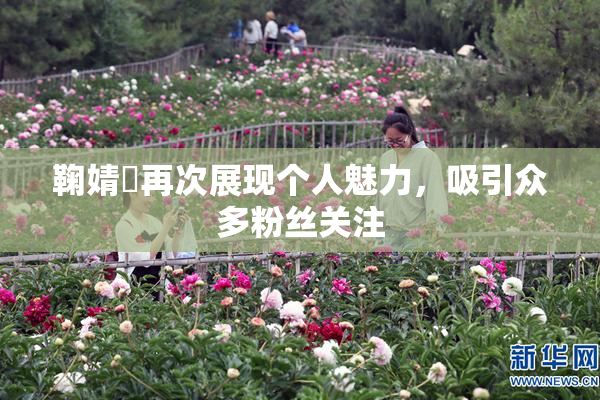 鞠婧祎再次展现个人魅力，吸引众多粉丝关注