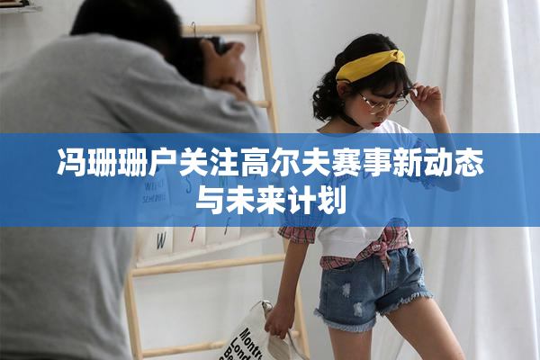 冯珊珊户关注高尔夫赛事新动态与未来计划