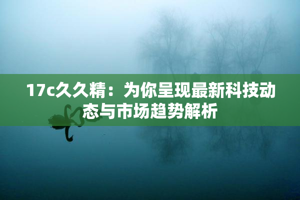 17c久久精：为你呈现最新科技动态与市场趋势解析