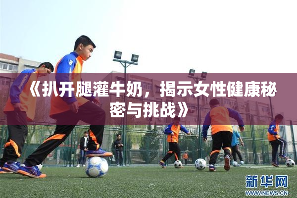 《扒开腿灌牛奶，揭示女性健康秘密与挑战》