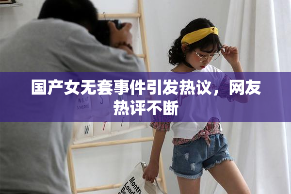 国产女无套事件引发热议，网友热评不断