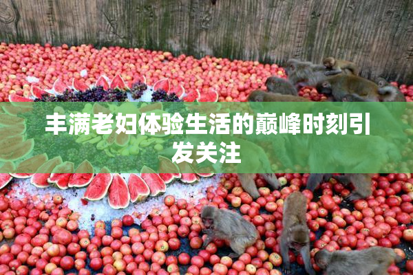 丰满老妇体验生活的巅峰时刻引发关注