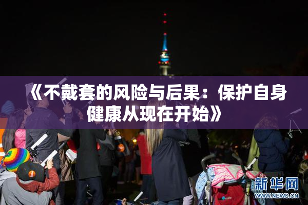 《不戴套的风险与后果：保护自身健康从现在开始》