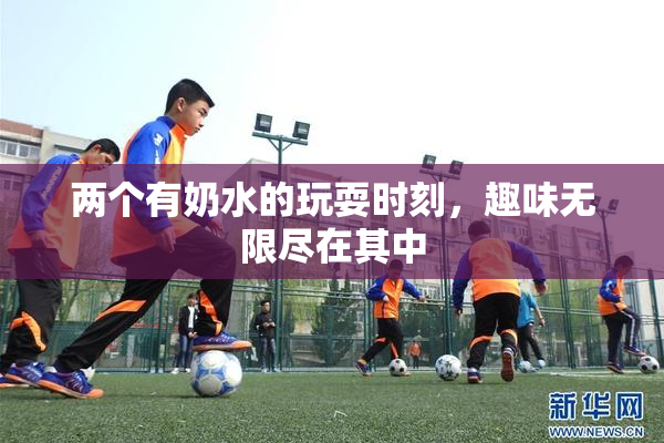 两个有奶水的玩耍时刻，趣味无限尽在其中