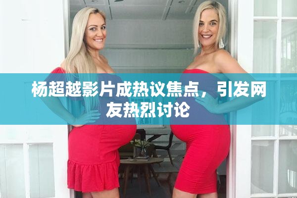 杨超越影片成热议焦点，引发网友热烈讨论