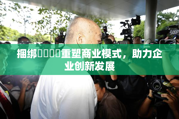 捆绑❌‌❌‌重塑商业模式，助力企业创新发展