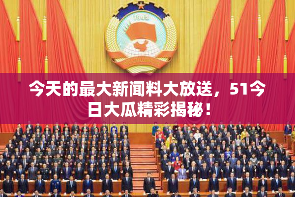 今天的最大新闻料大放送，51今日大瓜精彩揭秘！