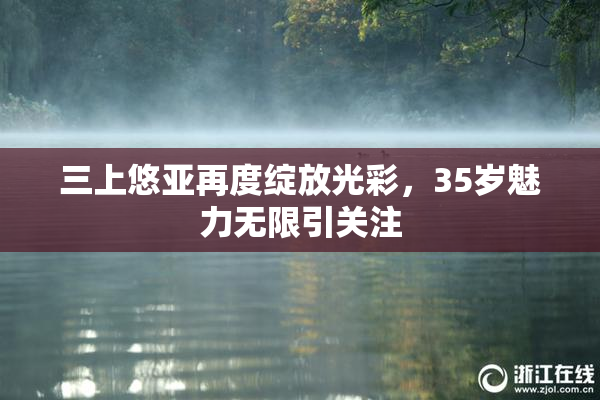 三上悠亚再度绽放光彩，35岁魅力无限引关注