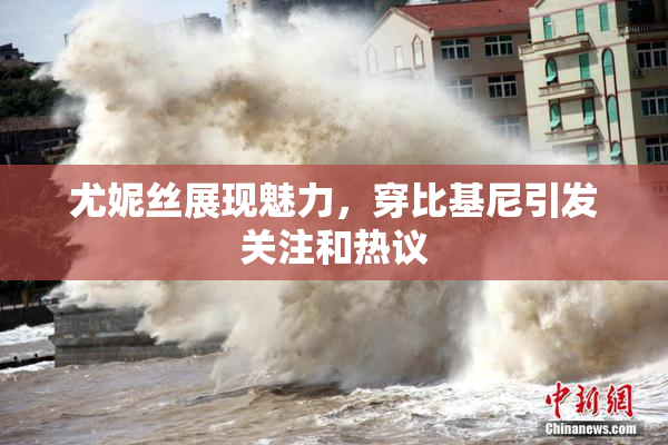 尤妮丝展现魅力，穿比基尼引发关注和热议