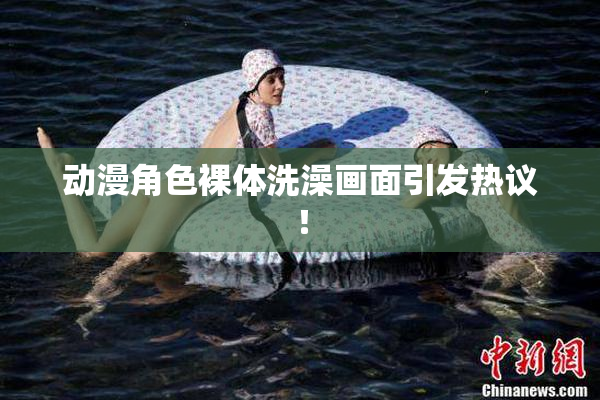 动漫角色裸体洗澡画面引发热议！