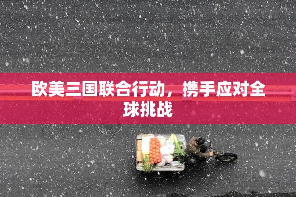 欧美三国联合行动，携手应对全球挑战
