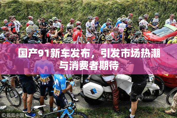 国产91新车发布，引发市场热潮与消费者期待