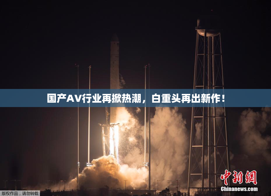 国产AV行业再掀热潮，白重头再出新作！