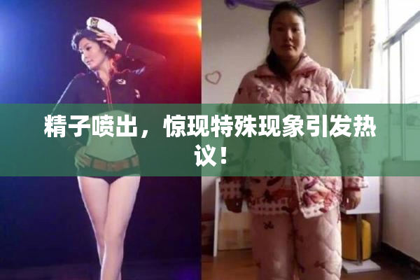 精子喷出，惊现特殊现象引发热议！