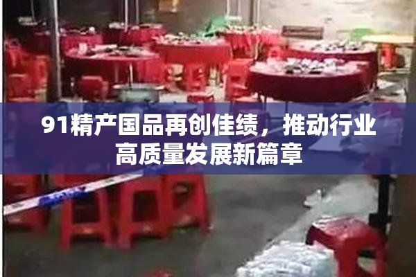 91精产国品再创佳绩，推动行业高质量发展新篇章