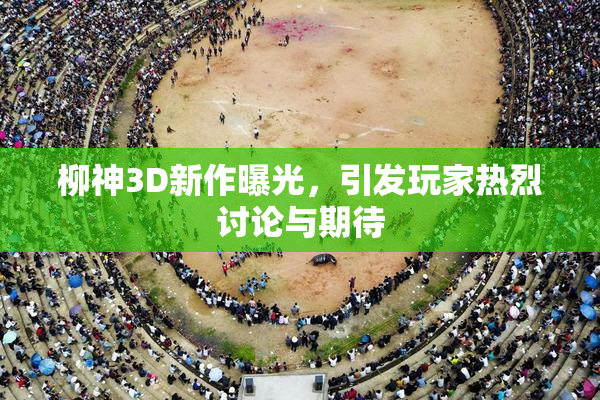 柳神3D新作曝光，引发玩家热烈讨论与期待