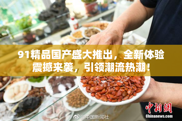 91精品国产盛大推出，全新体验震撼来袭，引领潮流热潮！