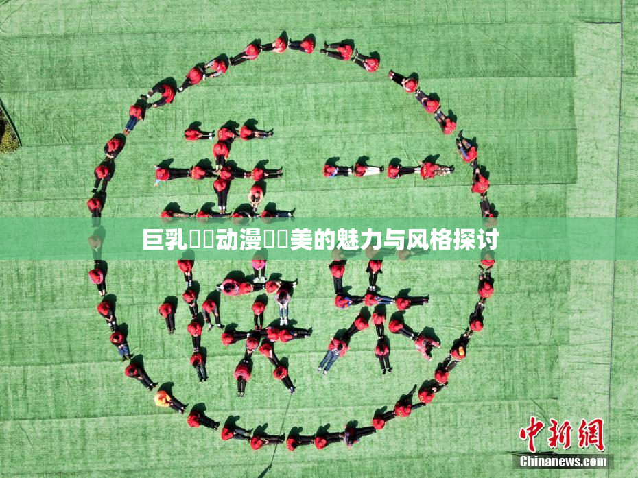 巨乳❌‌动漫❌‌美的魅力与风格探讨