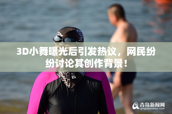 3D小舞曝光后引发热议，网民纷纷讨论其创作背景！