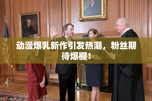 动漫爆乳新作引发热潮，粉丝期待爆棚！