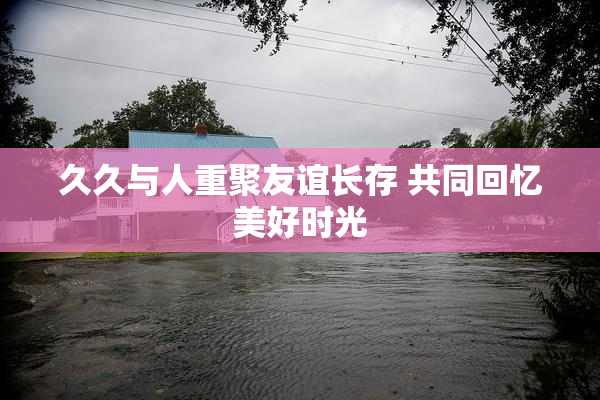 久久与人重聚友谊长存 共同回忆美好时光