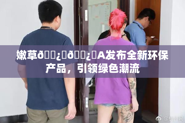 嫩草🌿‌🌿‌A发布全新环保产品，引领绿色潮流