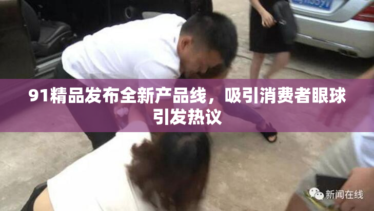91精品发布全新产品线，吸引消费者眼球引发热议