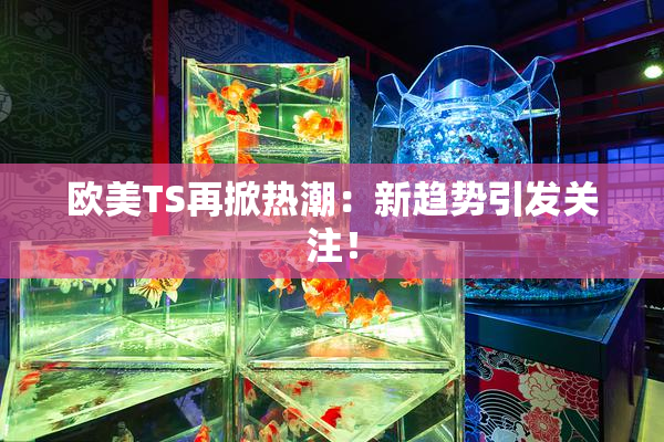 欧美TS再掀热潮：新趋势引发关注！
