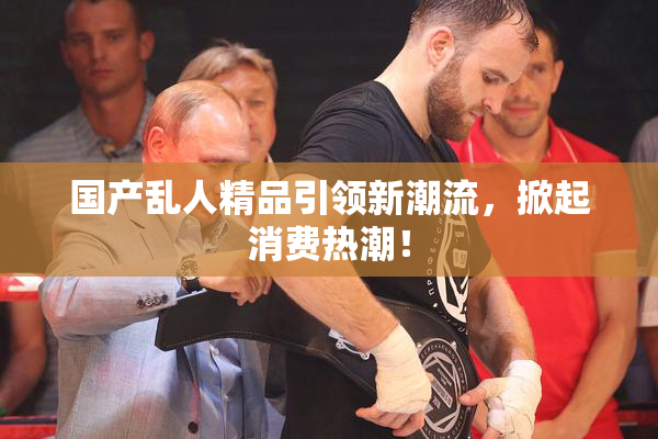 国产乱人精品引领新潮流，掀起消费热潮！