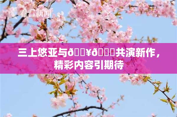 三上悠亚与🔥💋共演新作，精彩内容引期待