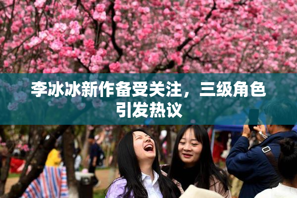 李冰冰新作备受关注，三级角色引发热议