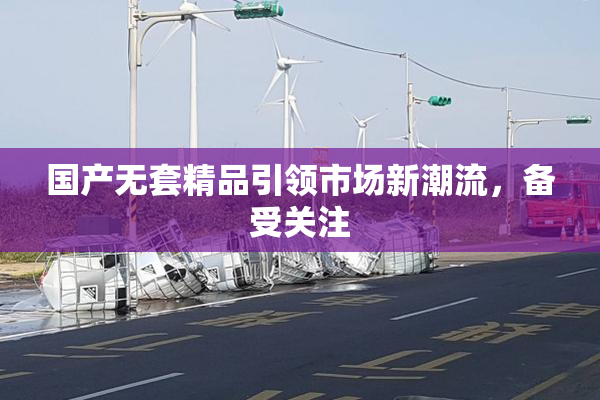 国产无套精品引领市场新潮流，备受关注