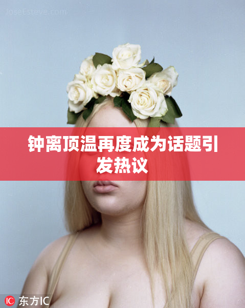 钟离顶温再度成为话题引发热议