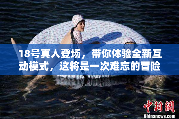 18号真人登场，带你体验全新互动模式，这将是一次难忘的冒险！