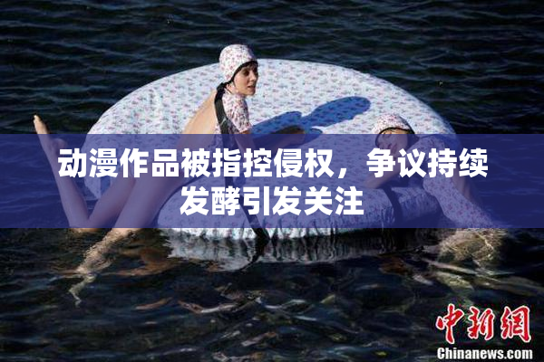 动漫作品被指控侵权，争议持续发酵引发关注